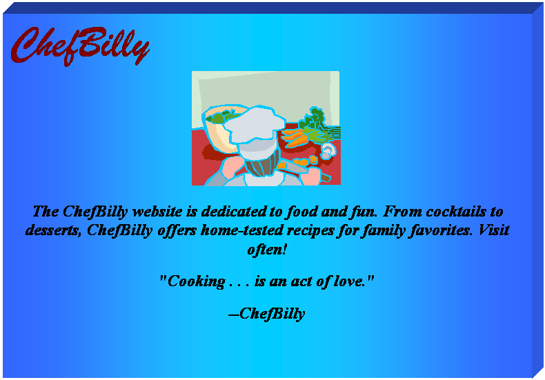Text Box: ChefBilly                 
 
The ChefBilly website is dedicated to food and fun. From cocktails to desserts, ChefBilly offers home-tested recipes for family favorites. Visit often!
"Cooking . . . is an act of love."
--ChefBilly


