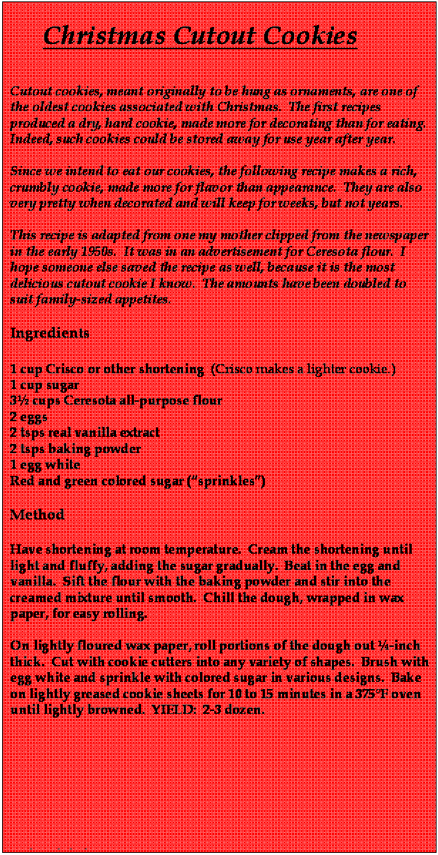 Text Box:      Christmas Cutout Cookies

Cutout cookies, meant originally to be hung as ornaments, are one of the oldest cookies associated with Christmas.  The first recipes produced a dry, hard cookie, made more for decorating than for eating.  Indeed, such cookies could be stored away for use year after year.

Since we intend to eat our cookies, the following recipe makes a rich, crumbly cookie, made more for flavor than appearance.  They are also very pretty when decorated and will keep for weeks, but not years.

This recipe is adapted from one my mother clipped from the newspaper in the early 1950s.  It was in an advertisement for Ceresota flour.  I hope someone else saved the recipe as well, because it is the most delicious cutout cookie I know.  The amounts have been doubled to suit family-sized appetites.

Ingredients

1 cup Crisco or other shortening  (Crisco makes a lighter cookie.)
1 cup sugar
3 cups Ceresota all-purpose flour
2 eggs
2 tsps real vanilla extract 
2 tsps baking powder
1 egg white
Red and green colored sugar (sprinkles) 
  
Method

Have shortening at room temperature.  Cream the shortening until light and fluffy, adding the sugar gradually.  Beat in the egg and vanilla.  Sift the flour with the baking powder and stir into the creamed mixture until smooth.  Chill the dough, wrapped in wax paper, for easy rolling.

On lightly floured wax paper, roll portions of the dough out -inch thick.  Cut with cookie cutters into any variety of shapes.  Brush with egg white and sprinkle with colored sugar in various designs.  Bake on lightly greased cookie sheets for 10 to 15 minutes in a 375F oven until lightly browned.  YIELD:  2-3 dozen.  


 





and sprinkel 

  

  
