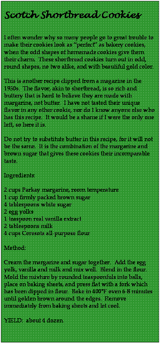 Text Box: Scotch Shortbread Cookies  

I often wonder why so many people go to great trouble to make their cookies look as perfect as bakery cookies, when the odd shapes of homemade cookies give them their charm.  These shortbread cookies turn out in odd, round shapes, no two alike, and with beautiful gold color.  

This is another recipe clipped from a magazine in the 1950s.  The flavor, akin to shortbread, is so rich and buttery that is hard to believe they are made with margarine, not butter.  I have not tasted their unique flavor in any other cookie, nor do I know anyone else who has this recipe.  It would be a shame if I were the only one left, so here it is.  

Do not try to substitute butter in this recipe, for it will not be the same.  It is the combination of the margarine and brown sugar that gives these cookies their incomparable taste.  

Ingredients:

2 cups Parkay margarine, room temperature
1 cup firmly packed brown sugar
4 tablespoons white sugar
2 egg yolks
1 teaspoon real vanilla extract
2 tablespoons milk
4 cups Ceresota all-purpose flour

Method:

Cream the margarine and sugar together.  Add the egg yolk, vanilla and milk and mix well.  Blend in the flour.  Mold the mixture by rounded teaspoonfuls into balls, place on baking sheets, and press flat with a fork which has been dipped in flour.  Bake in 400F oven 6-8 minutes until golden brown around the edges.  Remove immediately from baking sheets and let cool.

YIELD:  about 4 dozen.  

                                         
