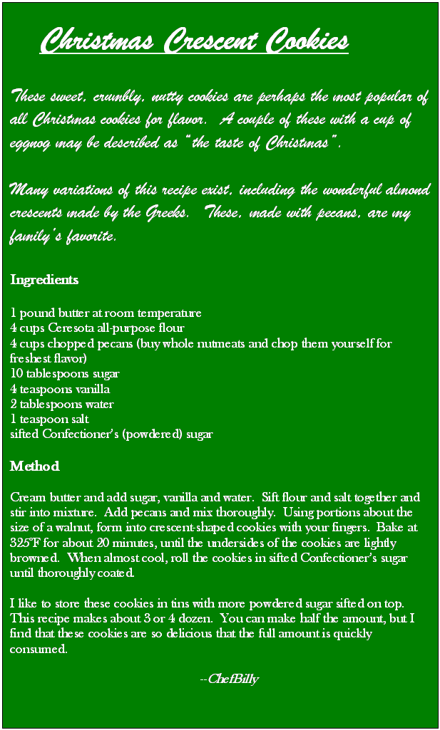 Text Box:    Christmas Crescent Cookies

These sweet, crumbly, nutty cookies are perhaps the most popular of all Christmas cookies for flavor.  A couple of these with a cup of eggnog may be described as the taste of Christmas.  

Many variations of this recipe exist, including the wonderful almond crescents made by the Greeks.  These, made with pecans, are my familys favorite. 

Ingredients

1 pound butter at room temperature
4 cups Ceresota all-purpose flour
4 cups chopped pecans (buy whole nutmeats and chop them yourself for   freshest flavor)
10 tablespoons sugar
4 teaspoons vanilla
2 tablespoons water
1 teaspoon salt
sifted Confectioners (powdered) sugar

Method

Cream butter and add sugar, vanilla and water.  Sift flour and salt together and stir into mixture.  Add pecans and mix thoroughly.  Using portions about the size of a walnut, form into crescent-shaped cookies with your fingers.  Bake at 325F for about 20 minutes, until the undersides of the cookies are lightly browned.  When almost cool, roll the cookies in sifted Confectioners sugar until thoroughly coated.

I like to store these cookies in tins with more powdered sugar sifted on top.  This recipe makes about 3 or 4 dozen.  You can make half the amount, but I find that these cookies are so delicious that the full amount is quickly consumed.  

                                                         --ChefBilly  


