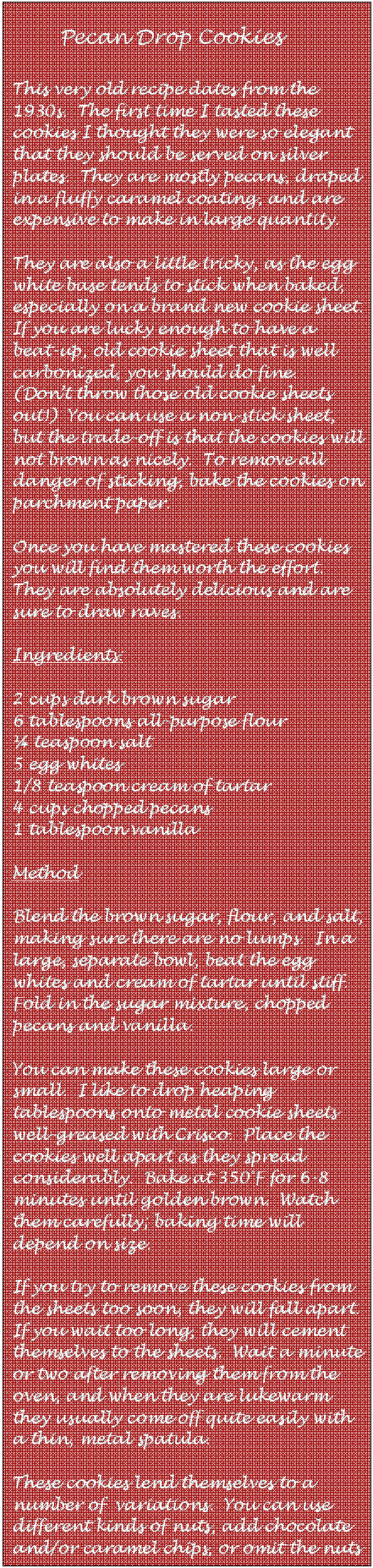 Text Box:        Pecan Drop Cookies

This very old recipe dates from the 1930s.  The first time I tasted these cookies I thought they were so elegant that they should be served on silver plates.  They are mostly pecans, draped in a fluffy caramel coating, and are expensive to make in large quantity.

They are also a little tricky, as the egg white base tends to stick when baked, especially on a brand new cookie sheet.  If you are lucky enough to have a beat-up, old cookie sheet that is well carbonized, you should do fine.  (Dont throw those old cookie sheets out!)  You can use a non-stick sheet, but the trade-off is that the cookies will not brown as nicely.  To remove all danger of sticking, bake the cookies on parchment paper.

Once you have mastered these cookies you will find them worth the effort.  They are absolutely delicious and are sure to draw raves.

Ingredients:

2 cups dark brown sugar
6 tablespoons all-purpose flour
 teaspoon salt
5 egg whites
1/8 teaspoon cream of tartar
4 cups chopped pecans
1 tablespoon vanilla

Method

Blend the brown sugar, flour, and salt, making sure there are no lumps.  In a large, separate bowl, beat the egg whites and cream of tartar until stiff.  Fold in the sugar mixture, chopped pecans and vanilla.

You can make these cookies large or small.  I like to drop heaping tablespoons onto metal cookie sheets well-greased with Crisco.  Place the cookies well apart as they spread considerably.  Bake at 350F for 6-8 minutes until golden brown.  Watch them carefully; baking time will depend on size.

If you try to remove these cookies from the sheets too soon, they will fall apart.  If you wait too long, they will cement themselves to the sheets.  Wait a minute or two after removing them from the oven, and when they are lukewarm they usually come off quite easily with a thin, metal spatula.

These cookies lend themselves to a  number of  variations.  You can use different kinds of nuts, add chocolate and/or caramel chips, or omit the nuts altogether.  Add your imagination!
                                    
                                 --ChefBilly






