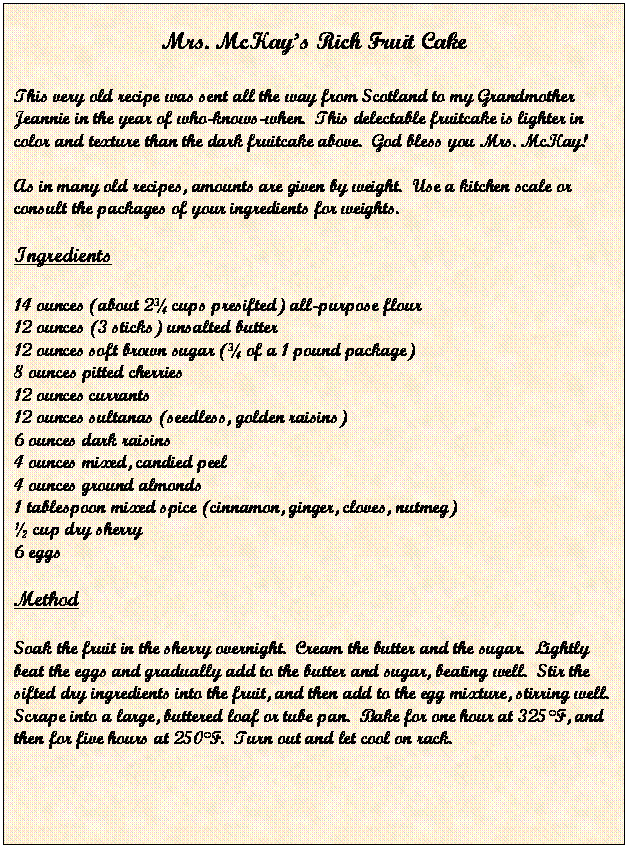 Text Box: Mrs. McKays Rich Fruit Cake

This very old recipe was sent all the way from Scotland to my Grandmother Jeannie in the year of who-knows-when.  This delectable fruitcake is lighter in color and texture than the dark fruitcake above.  God bless you Mrs. McKay!

As in many old recipes, amounts are given by weight.  Use a kitchen scale or consult the packages of your ingredients for weights.

Ingredients

14 ounces (about 2 cups presifted) all-purpose flour
12 ounces (3 sticks) unsalted butter
12 ounces soft brown sugar ( of a 1 pound package)
8 ounces pitted cherries
12 ounces currants
12 ounces sultanas (seedless, golden raisins)
6 ounces dark raisins
4 ounces mixed, candied peel
4 ounces ground almonds
1 tablespoon mixed spice (cinnamon, ginger, cloves, nutmeg)
 cup dry sherry
6 eggs

Method

Soak the fruit in the sherry overnight.  Cream the butter and the sugar.  Lightly beat the eggs and gradually add to the butter and sugar, beating well.  Stir the sifted dry ingredients into the fruit, and then add to the egg mixture, stirring well.  Scrape into a large, buttered loaf or tube pan.  Bake for one hour at 325F, and then for five hours at 250F.  Turn out and let cool on rack.
     



